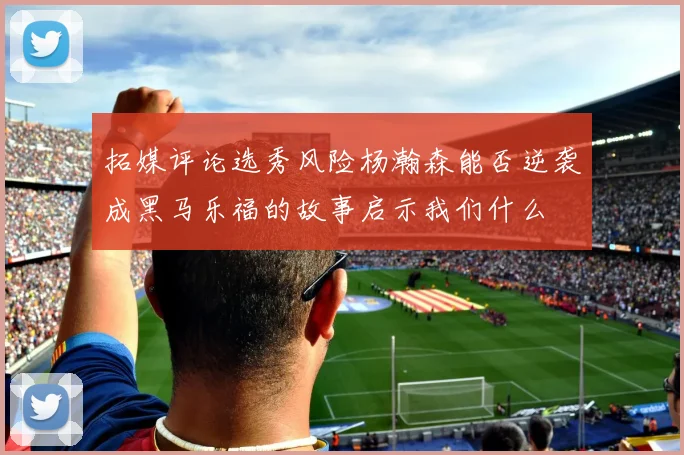 拓媒评论选秀风险杨瀚森能否逆袭成黑马乐福的故事启示我们什么