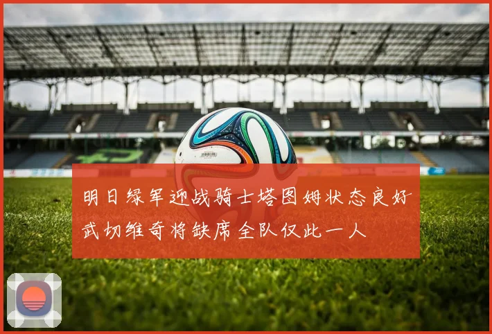 明日绿军迎战骑士塔图姆状态良好武切维奇将缺席全队仅此一人