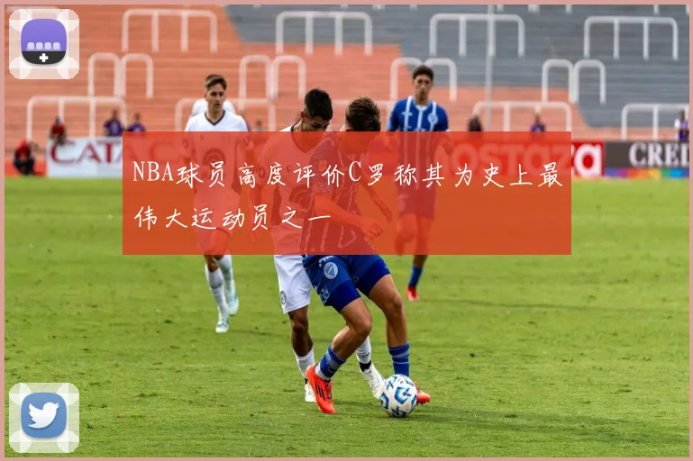 NBA球员高度评价C罗称其为史上最伟大运动员之一