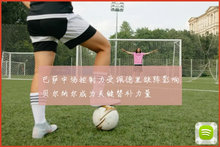 巴萨中场控制力受佩德里缺阵影响贝尔纳尔成为关键替补力量