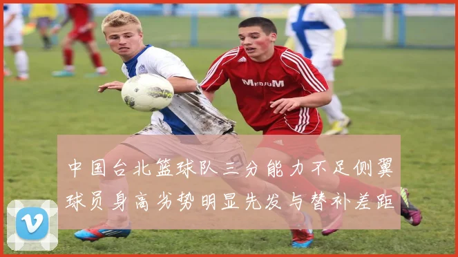 中国台北篮球队三分能力不足侧翼球员身高劣势明显先发与替补差距显著